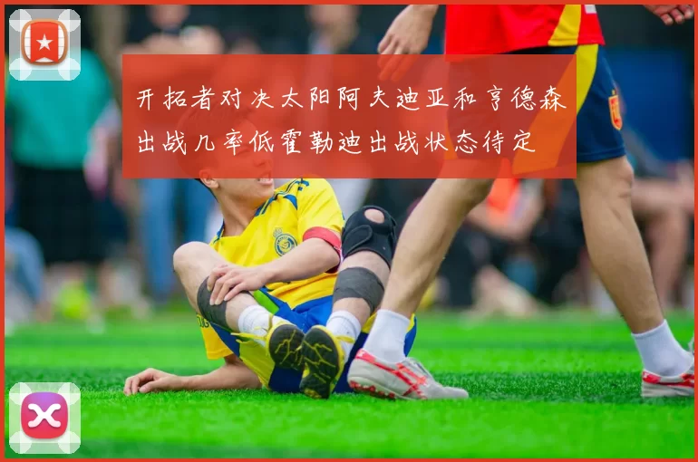 开拓者对决太阳阿夫迪亚和亨德森出战几率低霍勒迪出战状态待定