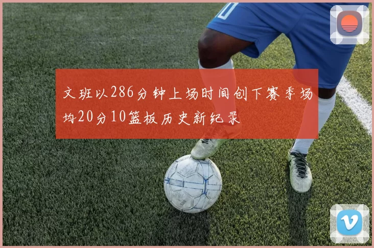 文班以286分钟上场时间创下赛季场均20分10篮板历史新纪录