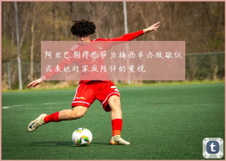 阿尔巴期待巴萨为梅西举办致敬仪式表达对家庭陪伴的重视