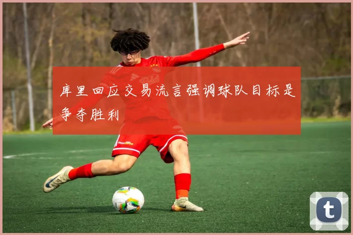 库里回应交易流言强调球队目标是争夺胜利