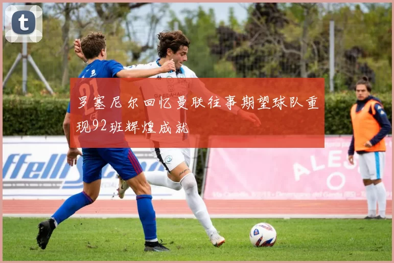 罗塞尼尔回忆曼联往事期望球队重现92班辉煌成就