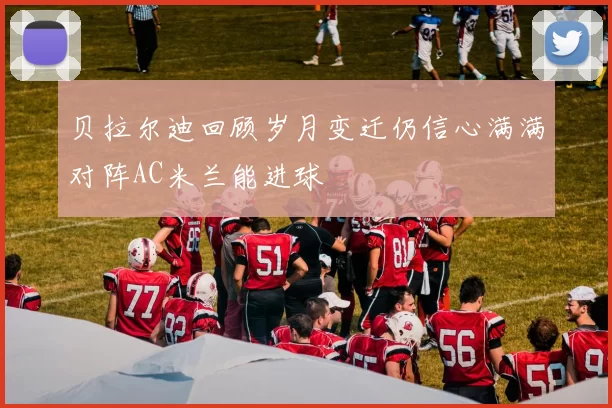 贝拉尔迪回顾岁月变迁仍信心满满对阵AC米兰能进球