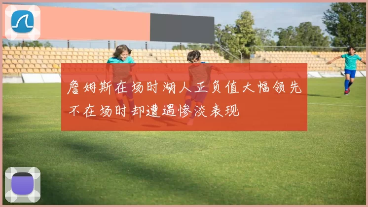 詹姆斯在场时湖人正负值大幅领先不在场时却遭遇惨淡表现