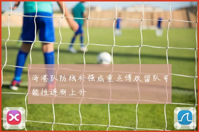 海港队防线补强成重点傅欢留队可能性逐渐上升