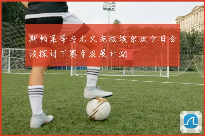 斯帕莱蒂与尤文老板埃尔坎今日会谈探讨下赛季发展计划