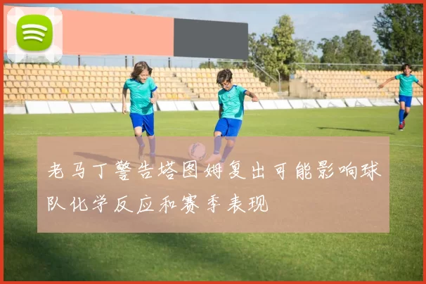 老马丁警告塔图姆复出可能影响球队化学反应和赛季表现